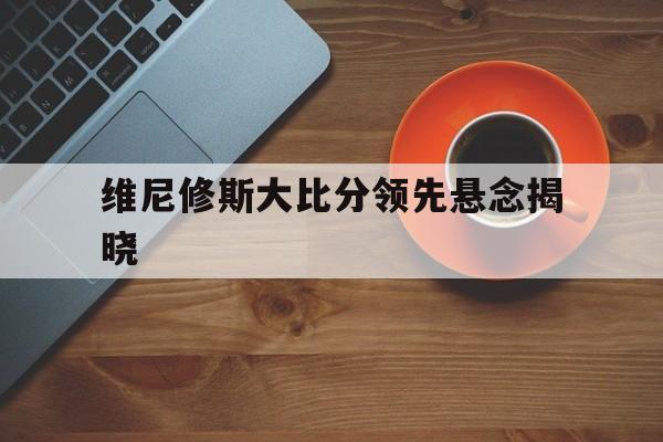 维尼修斯大比分领先悬念揭晓的简单介绍|evo视讯平台官网